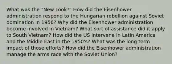 What was the "New Look?" How did the Eisenhower administration respond to the Hungarian rebellion against Soviet domination in 1956? Why did the Eisenhower administration become involved in Vietnam? What sort of assistance did it apply to South Vietnam? How did the US intervene in Latin America and the Middle East in the 1950's? What was the long term impact of those efforts? How did the Eisenhower administration manage the arms race with the Soviet Union?