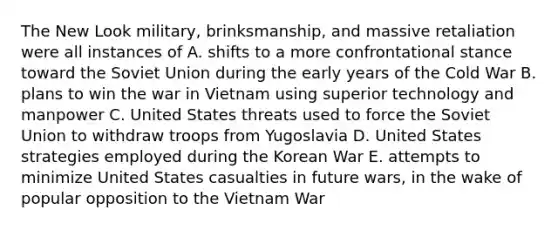 The New Look military, brinksmanship, and massive retaliation were all instances of A. shifts to a more confrontational stance toward the Soviet Union during the early years of the Cold War B. plans to win the war in Vietnam using superior technology and manpower C. United States threats used to force the Soviet Union to withdraw troops from Yugoslavia D. United States strategies employed during the Korean War E. attempts to minimize United States casualties in future wars, in the wake of popular opposition to the Vietnam War