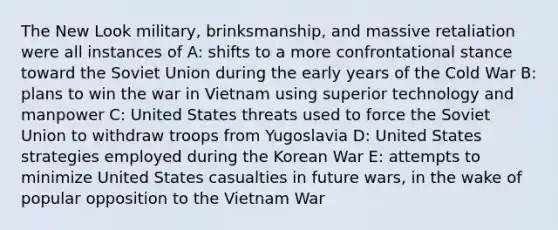 The New Look military, brinksmanship, and massive retaliation were all instances of A: shifts to a more confrontational stance toward the Soviet Union during the early years of the Cold War B: plans to win the war in Vietnam using superior technology and manpower C: United States threats used to force the Soviet Union to withdraw troops from Yugoslavia D: United States strategies employed during the Korean War E: attempts to minimize United States casualties in future wars, in the wake of popular opposition to the Vietnam War