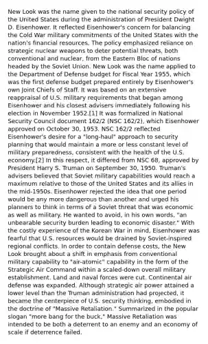 New Look was the name given to the national security policy of the United States during the administration of President Dwight D. Eisenhower. It reflected Eisenhower's concern for balancing the Cold War military commitments of the United States with the nation's financial resources. The policy emphasized reliance on strategic nuclear weapons to deter potential threats, both conventional and nuclear, from the Eastern Bloc of nations headed by the Soviet Union. New Look was the name applied to the Department of Defense budget for Fiscal Year 1955, which was the first defense budget prepared entirely by Eisenhower's own Joint Chiefs of Staff. It was based on an extensive reappraisal of U.S. military requirements that began among Eisenhower and his closest advisers immediately following his election in November 1952.[1] It was formalized in National Security Council document 162/2 (NSC 162/2), which Eisenhower approved on October 30, 1953. NSC 162/2 reflected Eisenhower's desire for a "long-haul" approach to security planning that would maintain a more or less constant level of military preparedness, consistent with the health of the U.S. economy.[2] In this respect, it differed from NSC 68, approved by President Harry S. Truman on September 30, 1950. Truman's advisers believed that Soviet military capabilities would reach a maximum relative to those of the United States and its allies in the mid-1950s. Eisenhower rejected the idea that one period would be any more dangerous than another and urged his planners to think in terms of a Soviet threat that was economic as well as military. He wanted to avoid, in his own words, "an unbearable security burden leading to economic disaster." With the costly experience of the Korean War in mind, Eisenhower was fearful that U.S. resources would be drained by Soviet-inspired regional conflicts. In order to contain defense costs, the New Look brought about a shift in emphasis from conventional military capability to "air-atomic" capability in the form of the Strategic Air Command within a scaled-down overall military establishment. Land and naval forces were cut. Continental air defense was expanded. Although strategic air power attained a lower level than the Truman administration had projected, it became the centerpiece of U.S. security thinking, embodied in the doctrine of "Massive Retaliation." Summarized in the popular slogan "more bang for the buck," Massive Retaliation was intended to be both a deterrent to an enemy and an economy of scale if deterrence failed.