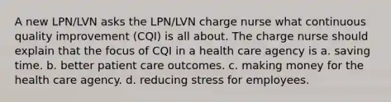 A new LPN/LVN asks the LPN/LVN charge nurse what continuous quality improvement (CQI) is all about. The charge nurse should explain that the focus of CQI in a health care agency is a. saving time. b. better patient care outcomes. c. making money for the health care agency. d. reducing stress for employees.