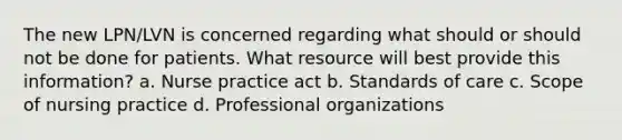 The new LPN/LVN is concerned regarding what should or should not be done for patients. What resource will best provide this information? a. Nurse practice act b. Standards of care c. Scope of nursing practice d. Professional organizations