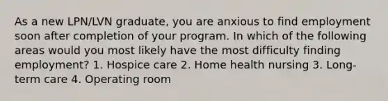 As a new LPN/LVN graduate, you are anxious to find employment soon after completion of your program. In which of the following areas would you most likely have the most difficulty finding employment? 1. Hospice care 2. Home health nursing 3. Long-term care 4. Operating room