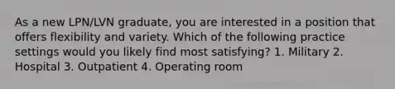 As a new LPN/LVN graduate, you are interested in a position that offers flexibility and variety. Which of the following practice settings would you likely find most satisfying? 1. Military 2. Hospital 3. Outpatient 4. Operating room