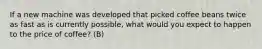 If a new machine was developed that picked coffee beans twice as fast as is currently possible, what would you expect to happen to the price of coffee? (B)