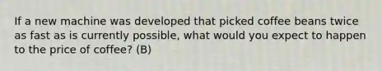 If a new machine was developed that picked coffee beans twice as fast as is currently possible, what would you expect to happen to the price of coffee? (B)