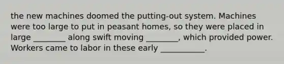 the new machines doomed the putting-out system. Machines were too large to put in peasant homes, so they were placed in large ________ along swift moving ________, which provided power. Workers came to labor in these early ___________.