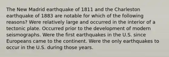 The New Madrid earthquake of 1811 and the Charleston earthquake of 1883 are notable for which of the following reasons? Were relatively large and occurred in the interior of a tectonic plate. Occurred prior to the development of modern seismographs. Were the first earthquakes in the U.S. since Europeans came to the continent. Were the only earthquakes to occur in the U.S. during those years.