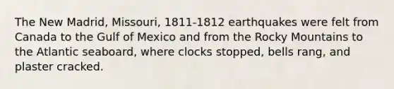 The New Madrid, Missouri, 1811-1812 earthquakes were felt from Canada to the Gulf of Mexico and from the Rocky Mountains to the Atlantic seaboard, where clocks stopped, bells rang, and plaster cracked.