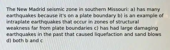 The New Madrid seismic zone in southern Missouri: a) has many earthquakes because it's on a plate boundary b) is an example of intraplate earthquakes that occur in zones of structural weakness far from plate boundaries c) has had large damaging earthquakes in the past that caused liquefaction and sand blows d) both b and c