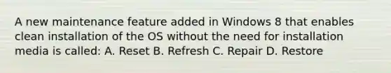 A new maintenance feature added in Windows 8 that enables clean installation of the OS without the need for installation media is called: A. Reset B. Refresh C. Repair D. Restore