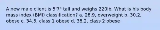 A new male client is 5'7" tall and weighs 220lb. What is his body mass index (BMI) classification? a. 28.9, overweight b. 30.2, obese c. 34.5, class 1 obese d. 38.2, class 2 obese