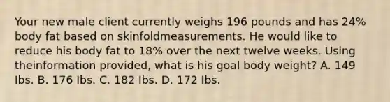 Your new male client currently weighs 196 pounds and has 24% body fat based on skinfoldmeasurements. He would like to reduce his body fat to 18% over the next twelve weeks. Using theinformation provided, what is his goal body weight? A. 149 Ibs. B. 176 Ibs. C. 182 Ibs. D. 172 Ibs.