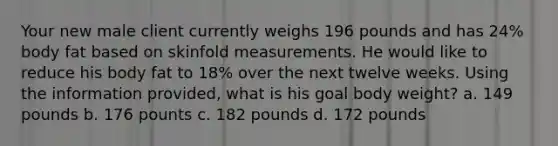 Your new male client currently weighs 196 pounds and has 24% body fat based on skinfold measurements. He would like to reduce his body fat to 18% over the next twelve weeks. Using the information provided, what is his goal body weight? a. 149 pounds b. 176 pounts c. 182 pounds d. 172 pounds