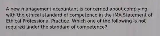 A new management accountant is concerned about complying with the ethical standard of competence in the IMA Statement of Ethical Professional Practice. Which one of the following is not required under the standard of competence?