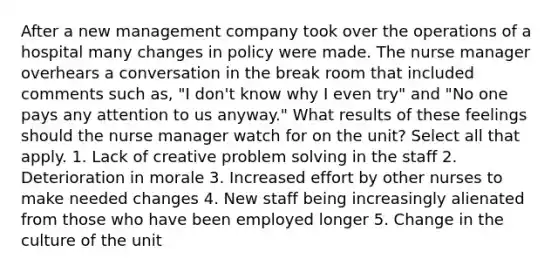 After a new management company took over the operations of a hospital many changes in policy were made. The nurse manager overhears a conversation in the break room that included comments such as, "I don't know why I even try" and "No one pays any attention to us anyway." What results of these feelings should the nurse manager watch for on the unit? Select all that apply. 1. Lack of creative problem solving in the staff 2. Deterioration in morale 3. Increased effort by other nurses to make needed changes 4. New staff being increasingly alienated from those who have been employed longer 5. Change in the culture of the unit