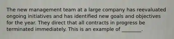 The new management team at a large company has reevaluated ongoing initiatives and has identified new goals and objectives for the year. They direct that all contracts in progress be terminated immediately. This is an example of ________.