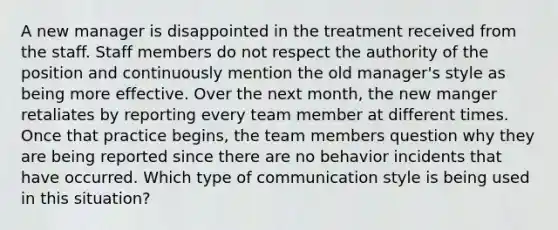 A new manager is disappointed in the treatment received from the staff. Staff members do not respect the authority of the position and continuously mention the old manager's style as being more effective. Over the next month, the new manger retaliates by reporting every team member at different times. Once that practice begins, the team members question why they are being reported since there are no behavior incidents that have occurred. Which type of communication style is being used in this situation?