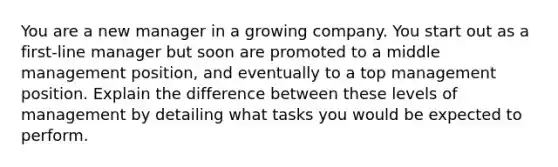 You are a new manager in a growing company. You start out as a first-line manager but soon are promoted to a middle management position, and eventually to a top management position. Explain the difference between these levels of management by detailing what tasks you would be expected to perform.