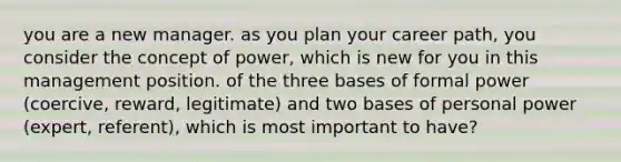 you are a new manager. as you plan your career path, you consider the concept of power, which is new for you in this management position. of the three bases of formal power (coercive, reward, legitimate) and two bases of personal power (expert, referent), which is most important to have?