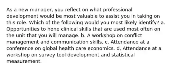 As a new manager, you reflect on what professional development would be most valuable to assist you in taking on this role. Which of the following would you most likely identify? a. Opportunities to hone clinical skills that are used most often on the unit that you will manage. b. A workshop on conflict management and communication skills. c. Attendance at a conference on global health care economics. d. Attendance at a workshop on survey tool development and statistical measurement.