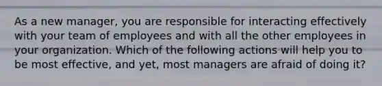 As a new manager, you are responsible for interacting effectively with your team of employees and with all the other employees in your organization. Which of the following actions will help you to be most effective, and yet, most managers are afraid of doing it?