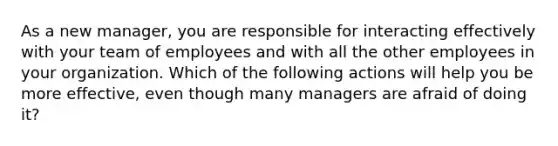 As a new manager, you are responsible for interacting effectively with your team of employees and with all the other employees in your organization. Which of the following actions will help you be more effective, even though many managers are afraid of doing it?