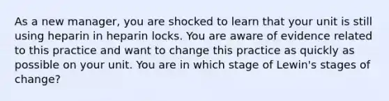 As a new manager, you are shocked to learn that your unit is still using heparin in heparin locks. You are aware of evidence related to this practice and want to change this practice as quickly as possible on your unit. You are in which stage of Lewin's stages of change?