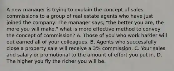 A new manager is trying to explain the concept of sales commissions to a group of real estate agents who have just joined the company. The manager says, "the better you are, the more you will make." what is more effective method to convey the concept of commission? A. Those of you who work harder will out earned all of your colleagues. B. Agents who successfully close a property sale will receive a 3% commission. C. Your sales and salary or promotional to the amount of effort you put in. D. The higher you fly the richer you will be.