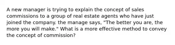 A new manager is trying to explain the concept of sales commissions to a group of real estate agents who have just joined the company. the manage says, "The better you are, the more you will make." What is a more effective method to convey the concept of commission?