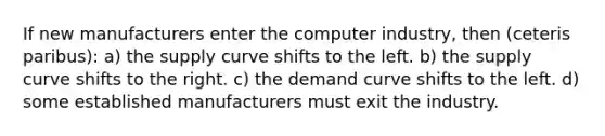 If new manufacturers enter the computer industry, then (ceteris paribus): a) the supply curve shifts to the left. b) the supply curve shifts to the right. c) the demand curve shifts to the left. d) some established manufacturers must exit the industry.