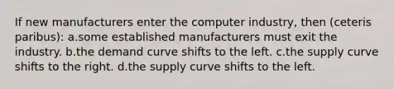 If new manufacturers enter the computer industry, then (ceteris paribus): a.some established manufacturers must exit the industry. b.the demand curve shifts to the left. c.the supply curve shifts to the right. d.the supply curve shifts to the left.