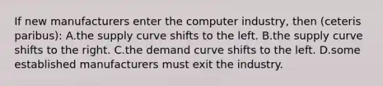 If new manufacturers enter the computer industry, then (ceteris paribus): A.the supply curve shifts to the left. B.the supply curve shifts to the right. C.the demand curve shifts to the left. D.some established manufacturers must exit the industry.