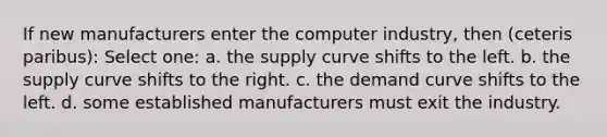 If new manufacturers enter the computer industry, then (ceteris paribus): Select one: a. the supply curve shifts to the left. b. the supply curve shifts to the right. c. the demand curve shifts to the left. d. some established manufacturers must exit the industry.