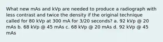 What new mAs and kVp are needed to produce a radiograph with less contrast and twice the density if the original technique called for 80 kVp at 300 mA for 3/20 seconds? a. 92 kVp @ 20 mAs b. 68 kVp @ 45 mAs c. 68 kVp @ 20 mAs d. 92 kVp @ 45 mAs