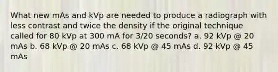 What new mAs and kVp are needed to produce a radiograph with less contrast and twice the density if the original technique called for 80 kVp at 300 mA for 3/20 seconds? a. 92 kVp @ 20 mAs b. 68 kVp @ 20 mAs c. 68 kVp @ 45 mAs d. 92 kVp @ 45 mAs