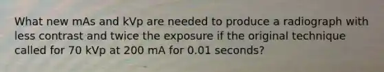 What new mAs and kVp are needed to produce a radiograph with less contrast and twice the exposure if the original technique called for 70 kVp at 200 mA for 0.01 seconds?