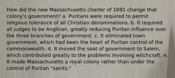 How did the new Massachusetts charter of 1691 change that colony's government? a. Puritans were required to permit religious tolerance of all Christian denominations. b. It required all judges to be Anglican, greatly reducing Puritan influence over the three branches of government. c. It eliminated town government, which had been the heart of Puritan control of the commonwealth. d. It moved the seat of government to Salem, which contributed greatly to the problems involving witchcraft. e. It made Massachusetts a royal colony rather than under the control of Puritan "saints."