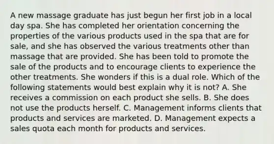 A new massage graduate has just begun her first job in a local day spa. She has completed her orientation concerning the properties of the various products used in the spa that are for sale, and she has observed the various treatments other than massage that are provided. She has been told to promote the sale of the products and to encourage clients to experience the other treatments. She wonders if this is a dual role. Which of the following statements would best explain why it is not? A. She receives a commission on each product she sells. B. She does not use the products herself. C. Management informs clients that products and services are marketed. D. Management expects a sales quota each month for products and services.