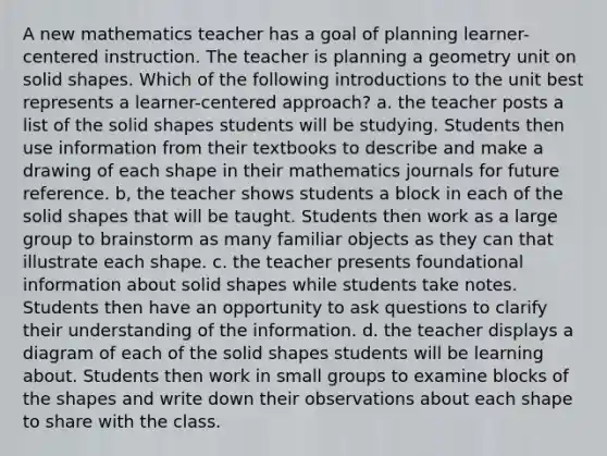 A new mathematics teacher has a goal of planning learner-centered instruction. The teacher is planning a geometry unit on solid shapes. Which of the following introductions to the unit best represents a learner-centered approach? a. the teacher posts a list of the solid shapes students will be studying. Students then use information from their textbooks to describe and make a drawing of each shape in their mathematics journals for future reference. b, the teacher shows students a block in each of the solid shapes that will be taught. Students then work as a large group to brainstorm as many familiar objects as they can that illustrate each shape. c. the teacher presents foundational information about solid shapes while students take notes. Students then have an opportunity to ask questions to clarify their understanding of the information. d. the teacher displays a diagram of each of the solid shapes students will be learning about. Students then work in small groups to examine blocks of the shapes and write down their observations about each shape to share with the class.