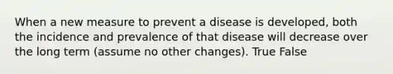 When a new measure to prevent a disease is developed, both the incidence and prevalence of that disease will decrease over the long term (assume no other changes). True False