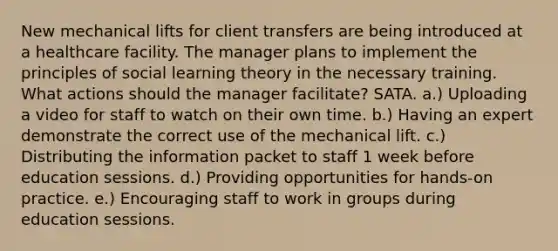New mechanical lifts for client transfers are being introduced at a healthcare facility. The manager plans to implement the principles of social learning theory in the necessary training. What actions should the manager facilitate? SATA. a.) Uploading a video for staff to watch on their own time. b.) Having an expert demonstrate the correct use of the mechanical lift. c.) Distributing the information packet to staff 1 week before education sessions. d.) Providing opportunities for hands-on practice. e.) Encouraging staff to work in groups during education sessions.