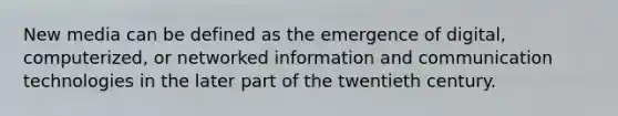 New media can be defined as the emergence of digital, computerized, or networked information and communication technologies in the later part of the twentieth century.