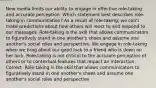 New media limits our ability to engage in effective role-taking and accurate perception. Which statement best describes role-taking in communication? As a result of role-taking, we can't make predictions about how others will react to and respond to our messages. Role-taking is the skill that allows communicators to figuratively stand in one another's shoes and assume one another's social roles and perspective. We engage in role-taking when we brag about our good luck to a friend who is down on her luck. Role-taking is not critical to the accurate perception of others or to contextual features that impact an interaction. Correct. Role-taking is the skill that allows communicators to figuratively stand in one another's shoes and assume one another's social roles and perspective