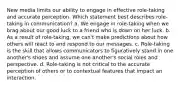 New media limits our ability to engage in effective role-taking and accurate perception. Which statement best describes role-taking in communication? a. We engage in role-taking when we brag about our good luck to a friend who is down on her luck. b. As a result of role-taking, we can't make predictions about how others will react to and respond to our messages. c. Role-taking is the skill that allows communicators to figuratively stand in one another's shoes and assume one another's social roles and perspective. d. Role-taking is not critical to the accurate perception of others or to contextual features that impact an interaction.