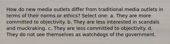 How do new media outlets differ from traditional media outlets in terms of their norms or ethics? Select one: a. They are more committed to objectivity. b. They are less interested in scandals and muckraking. c. They are less committed to objectivity. d. They do not see themselves as watchdogs of the government.