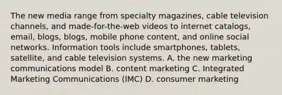 The new media range from specialty magazines, cable television channels, and made-for-the-web videos to internet catalogs, email, blogs, blogs, mobile phone content, and online social networks. Information tools include smartphones, tablets, satellite, and cable television systems. A. the new marketing communications model B. content marketing C. Integrated Marketing Communications (IMC) D. consumer marketing