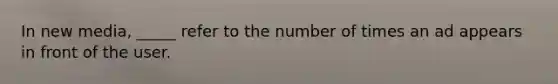 In new media, _____ refer to the number of times an ad appears in front of the user.