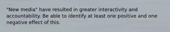 "New media" have resulted in greater interactivity and accountability. Be able to identify at least one positive and one negative effect of this.