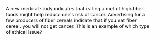 A new medical study indicates that eating a diet of high-fiber foods might help reduce one's risk of cancer. Advertising for a few producers of fiber cereals indicate that if you eat fiber cereal, you will not get cancer. This is an example of which type of ethical issue?